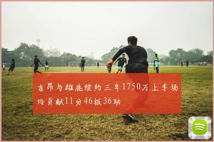 吉昂与雄鹿续约三年1750万上季场均贡献11分46板36助