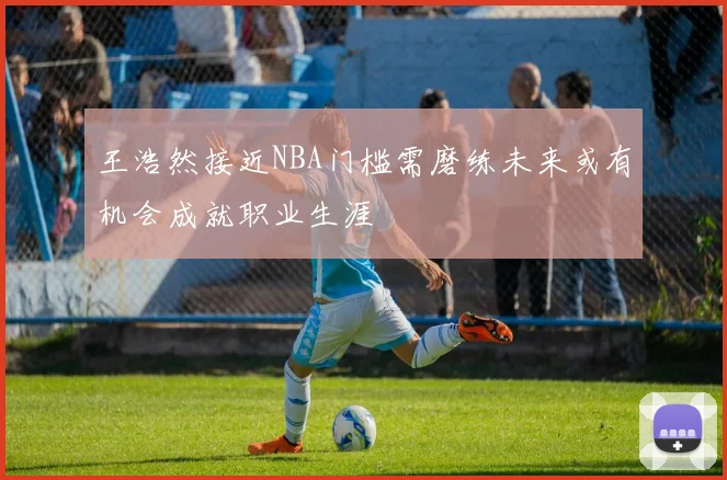 王浩然接近NBA门槛需磨练未来或有机会成就职业生涯