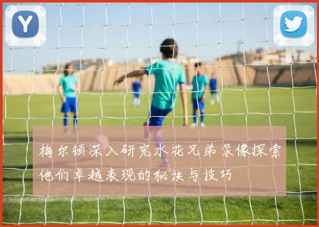 梅尔顿深入研究水花兄弟录像探索他们卓越表现的秘诀与技巧