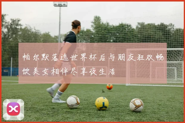 帕尔默落选世界杯后与朋友狂欢畅饮美女相伴尽享夜生活