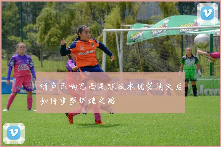 哨声已响巴西足球技术优势消失后如何重塑辉煌之路