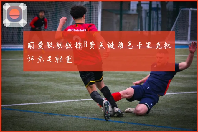 前曼联助教称B费关键角色卡里克批评无足轻重