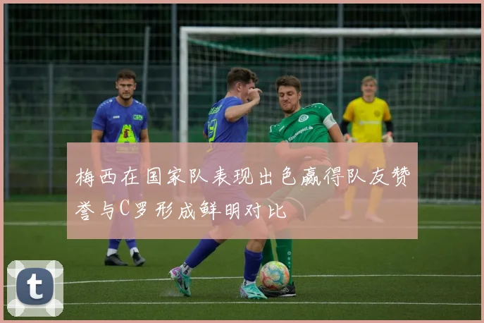 梅西在国家队表现出色赢得队友赞誉与C罗形成鲜明对比