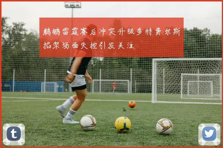 鹈鹕雷霆赛后冲突升级多特费尔斯掐架场面失控引发关注