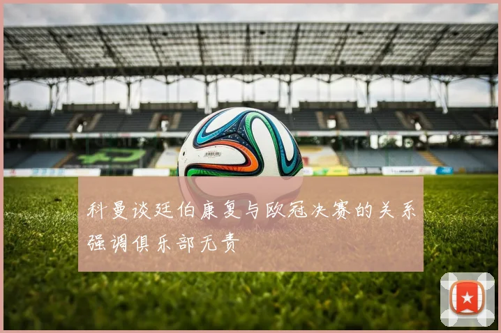 科曼谈廷伯康复与欧冠决赛的关系强调俱乐部无责