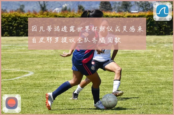 因凡蒂诺透露世界杯新仪式灵感来自皮耶罗提议全队齐唱国歌