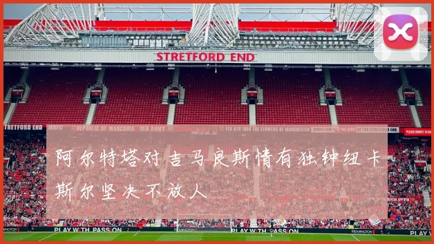 阿尔特塔对吉马良斯情有独钟纽卡斯尔坚决不放人