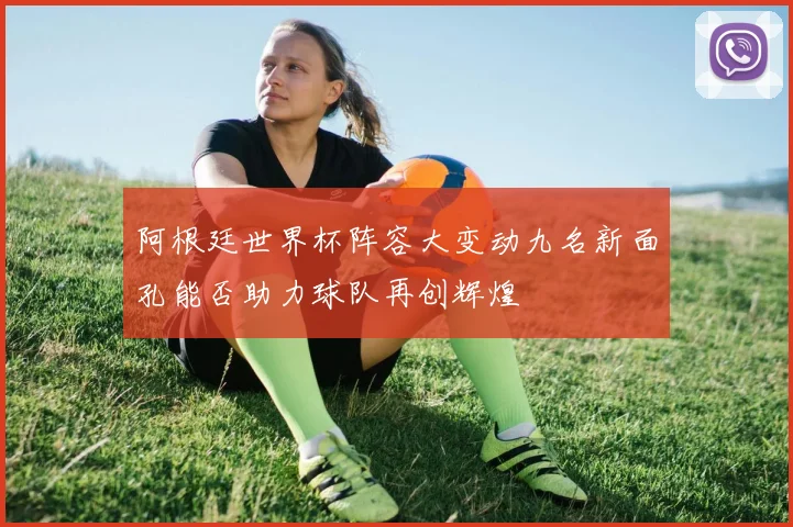 阿根廷世界杯阵容大变动九名新面孔能否助力球队再创辉煌