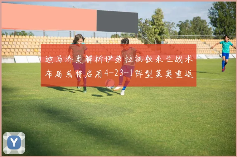 迪马济奥解析伊劳拉执教米兰战术布局或将启用4-23-1阵型莱奥重返左边锋位置