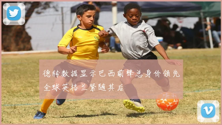 德转数据显示巴西前锋总身价领先全球英格兰紧随其后