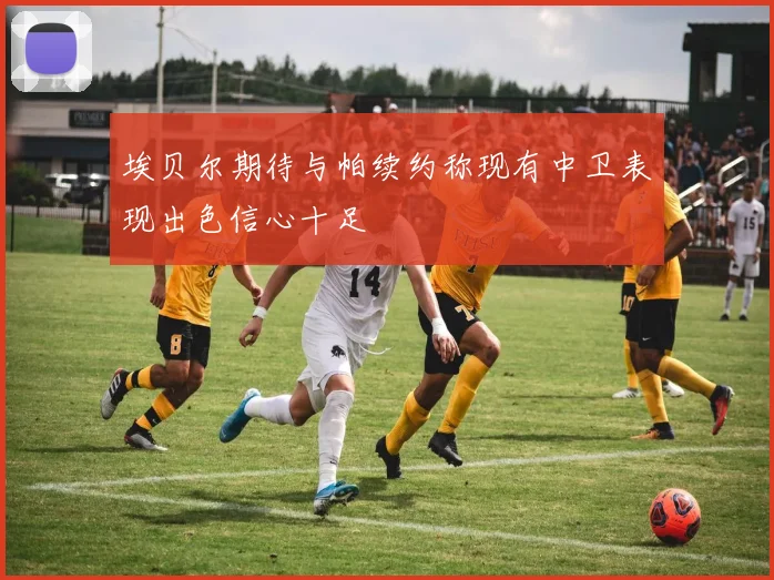 埃贝尔期待与帕续约称现有中卫表现出色信心十足